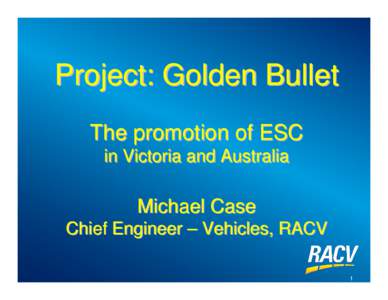 Project: Golden Bullet The promotion of ESC in Victoria and Australia Michael Case Chief Engineer – Vehicles, RACV
