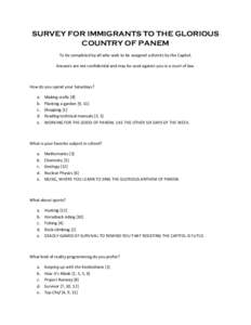 SURVEY FOR IMMIGRANTS TO THE GLORIOUS COUNTRY OF PANEM To be completed by all who wish to be assigned a district by the Capitol. Answers are not confidential and may be used against you in a court of law.  How do you spe