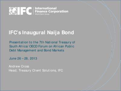 IFC’s Inaugural Naija Bond Presentation to the 7th National Treasury of South Africa/OECD Forum on African Public Debt Management and Bond Markets June 26 – 28, 2013 Andrew Cross