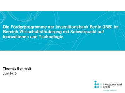 Die Förderprogramme der Investitionsbank Berlin (IBB) im Bereich Wirtschaftsförderung mit Schwerpunkt auf Innovationen und Technologie Thomas Schmidt Juni 2016