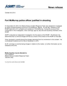 News release October 28, 2013 Fort McMurray police officer justified in shooting On November 23, 2012, the Alberta Serious Incident Response Team was assigned to investigate an officer-involved shooting occurring in Fort