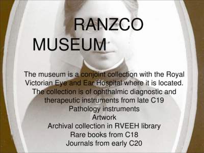 RANZCO MUSEUM The museum is a conjoint collection with the Royal Victorian Eye and Ear Hospital where it is located. The collection is of ophthalmic diagnostic and therapeutic instruments from late C19