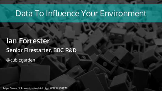 Data To Influence Your Environment Ian Forrester Senior Firestarter, BBC R&D @cubicgarden  https://www.flickr.com/photos/nickpiggott