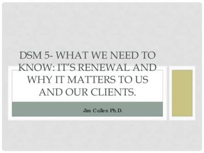 DSM 5- WHAT WE NEED TO KNOW: IT’S RENEWAL AND WHY IT MATTERS TO US AND OUR CLIENTS. Jim Cullen Ph.D.