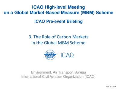 ICAO High-level Meeting on a Global Market-Based Measure (MBM) Scheme ICAO Pre-event Briefing 3. The Role of Carbon Markets in the Global MBM Scheme
