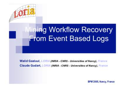 Mining Workflow Recovery From Event Based Logs Walid Gaaloul, LORIA (INRIA - CNRS - Universities of Nancy), France Claude Godart, LORIA (INRIA - CNRS - Universities of Nancy), France  BPM’2005, Nancy, France