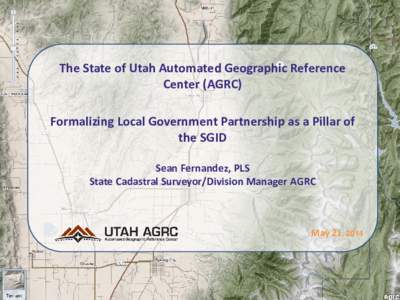 The State of Utah Automated Geographic Reference Center (AGRC) Formalizing Local Government Partnership as a Pillar of the SGID Sean Fernandez, PLS State Cadastral Surveyor/Division Manager AGRC
