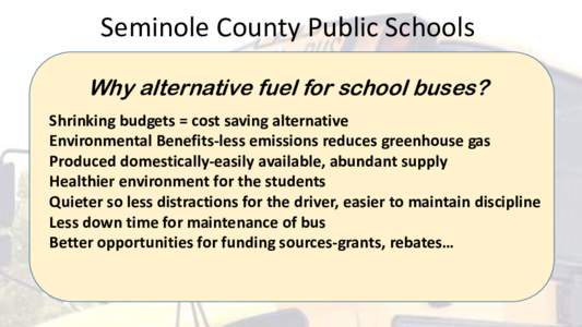 Seminole County Public Schools Why alternative fuel for school buses? Shrinking budgets = cost saving alternative Environmental Benefits-less emissions reduces greenhouse gas Produced domestically-easily available, abund