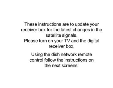 These instructions are to update your receiver box for the latest changes in the satellite signals. Please turn on your TV and the digital receiver box. Using the dish network remote