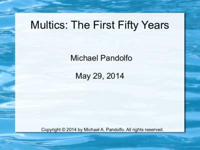 Multics: The First Fifty Years Michael Pandolfo May 29, 2014 Copyright © 2014 by Michael A. Pandolfo. All rights reserved.