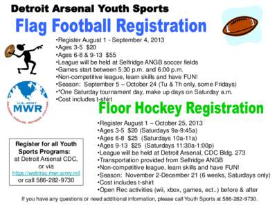 •Register August 1 - September 4, 2013 •Ages 3-5 $20 •Ages 6-8 & 9-13 $55 •League will be held at Selfridge ANGB soccer fields •Games start between 5:30 p.m. and 6:00 p.m. •Non-competitive league, learn skill