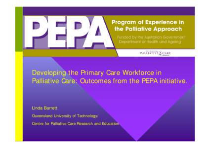 Developing the Primary Care Workforce in Palliative Care: Outcomes from the PEPA initiative. Linda Barrett Queensland University of Technology/ Centre for Palliative Care Research and Education