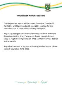 HUGHENDEN AIRPORT CLOSURE The Hughenden airport will be closed from 6am Tuesday 29 April 2014 until 6pm Sunday 30 June 2014 to allow for the reconstruction of the runway, taxiway and apron. Any REX passengers will be tra
