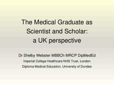 The Medical Graduate as Scientist and Scholar: a UK perspective Dr Shelby Webster MBBCh MRCP DipMedEd Imperial College Healthcare NHS Trust, London Diploma Medical Education, University of Dundee