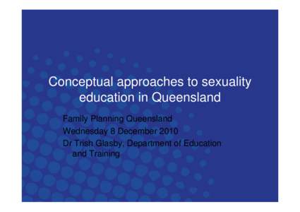 Conceptual approaches to sexuality education in Queensland Family Planning Queensland Wednesday 8 December 2010 Dr Trish Glasby, Department of Education and Training