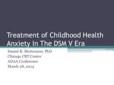 Treatment of Childhood Health Anxiety In The DSM V Era Daniel R. Mortenson, PhD Chicago CBT Center ADAA Conference March 28, 2014