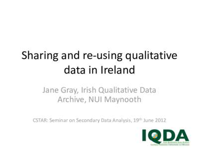 Sharing and re-using qualitative data in Ireland Jane Gray, Irish Qualitative Data Archive, NUI Maynooth CSTAR: Seminar on Secondary Data Analysis, 19th June 2012