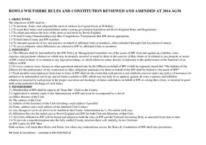 BOWLS WILTSHIRE RULES AND CONSTITUTION REVIEWED AND AMENDED AT 2014 AGM 1. OBJECTIVES The objectives of BW shall be: 1.1 To promote, foster, and safeguard the sport of outdoor level green bowls in Wiltshire. 1.2 To meet 