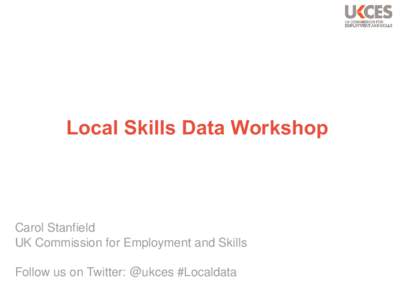 Local Skills Data Workshop  Carol Stanfield UK Commission for Employment and Skills Follow us on Twitter: @ukces #Localdata