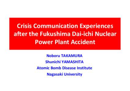 Crisis Communication Experiences after the Fukushima Dai-ichi Nuclear Power Plant Accident Noboru TAKAMURA Shunichi YAMASHITA Atomic Bomb Disease Institute