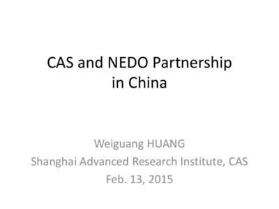 CAS and NEDO Partnership in China Weiguang HUANG Shanghai Advanced Research Institute, CAS Feb. 13, 2015