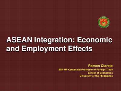 ASEAN Integration: Economic and Employment Effects Ramon Clarete BSP UP Centennial Professor of Foreign Trade School of Economics University of the Philippines