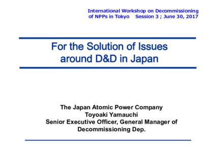 International Workshop on Decommissioning of NPPs in Tokyo Session 3 ; June 30, 2017 For the Solution of Issues around D&D in Japan
