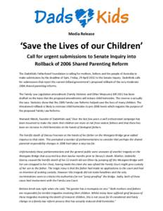 Media Release  ‘Save the Lives of our Children’ Call for urgent submissions to Senate Inquiry into Rollback of 2006 Shared Parenting Reform The Dads4Kids Fatherhood Foundation is calling for mothers, fathers and the 