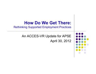 How Do We Get There: Rethinking Supported Employment Practices An ACCES-VR Update for APSE April 30, 2012
