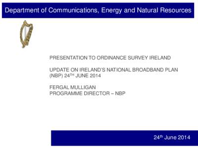 Department of Communications, Energy and Natural Resources  PRESENTATION TO ORDINANCE SURVEY IRELAND UPDATE ON IRELAND’S NATIONAL BROADBAND PLAN (NBP) 24TH JUNE 2014 FERGAL MULLIGAN