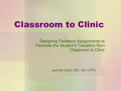 Classroom to Clinic Designing Fieldwork Assignments to Facilitate the Student’s Transition from Classroom to Clinic  Jeanette Koski, CEC, MS, OTR/L