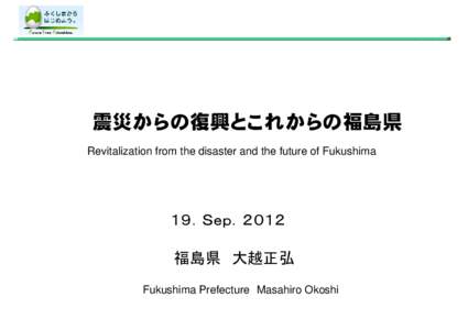 震災からの復興とこれからの福島県 Revitalization from the disaster and the future of Fukushima １９．Ｓｅｐ．２０１２ 福島県 大越正弘 Fukushima Prefecture Masahiro Okoshi