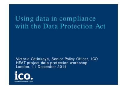 Using data in compliance with the Data Protection Act Victoria Cetinkaya, Senior Policy Officer, ICO HEAT project data protection workshop London, 11 December 2014