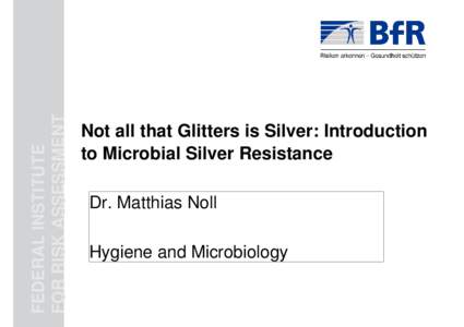 FEDERAL INSTITUTE FOR RISK ASSESSMENT Not all that Glitters is Silver: Introduction to Microbial Silver Resistance Dr. Matthias Noll