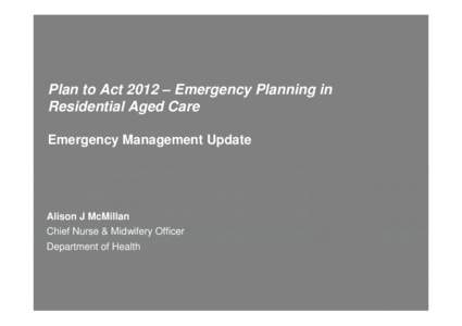 Plan to Act 2012 – Emergency Planning in Residential Aged Care Emergency Management Update Alison J McMillan Chief Nurse & Midwifery Officer