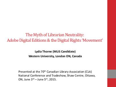 The Myth of Librarian Neutrality: Adobe Digital Editions & the Digital Rights ‘Movement’ Lydia Thorne (MLIS Candidate) Western University, London ON, Canada  Presented at the 70th Canadian Library Association (CLA)