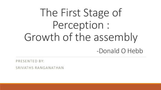 The First Stage of Perception : Growth of the assembly -Donald O Hebb PRESENTED BY: SRIVATHS RANGANATHAN