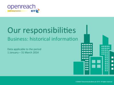 Our	
  responsibili-es	
   Business:	
  historical	
  informa-on	
   	
  Data	
  applicable	
  to	
  the	
  period	
  	
   1	
  January	
  –	
  31	
  March	
  2014	
    © British Telecommunications p