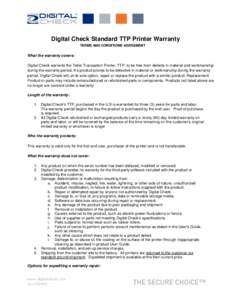 Digital Check Standard TTP Printer Warranty TERMS AND CONDITIONS AGREEMENT What the warranty covers: Digital Check warrants the Teller Transaction Printer, TTP, to be free from defects in material and workmanship during 