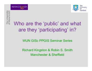 Who are the ‘public’ and what are they ‘participating’ in? WUN GISc PPGIS Seminar Series Richard Kingston & Robin S. Smith Manchester & Sheffield
