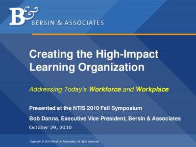 Creating the High-Impact Learning Organization Addressing Today’s Workforce and Workplace Presented at the NTIS 2010 Fall Symposium Bob Danna, Executive Vice President, Bersin & Associates October 29, 2010