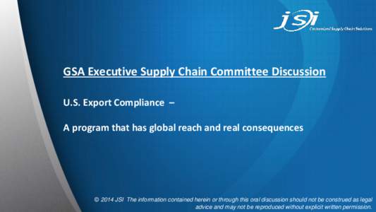 GSA Executive Supply Chain Committee Discussion U.S. Export Compliance – A program that has global reach and real consequences © 2014 JSI The information contained herein or through this oral discussion should not be 