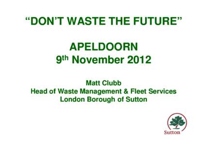 “DON’T WASTE THE FUTURE” APELDOORN 9th November 2012 Matt Clubb Head of Waste Management & Fleet Services London Borough of Sutton