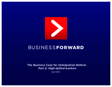The Business Case for Immigration Reform Part 2: High-skilled workers April 2013 EXECUTIVE SUMMARY THE NEED FOR TALENTED IMMIGRANTS