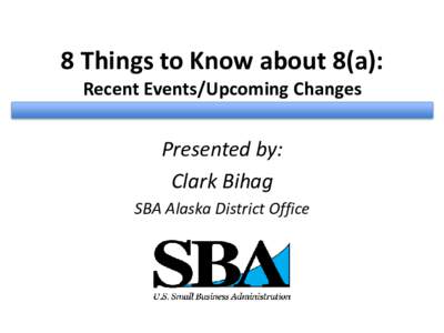 8 Things to Know about 8(a): Recent Events/Upcoming Changes Presented by: Clark Bihag SBA Alaska District Office