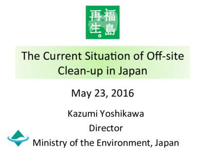 The	
  Current	
  Situa-on	
  of	
  Oﬀ-­‐site	
   Clean-­‐up	
  in	
  Japan　	
 May	
  23,	
  2016 Kazumi	
  Yoshikawa	
   Director	
   Ministry	
  of	
  the	
  Environment,	
  Japan	
  