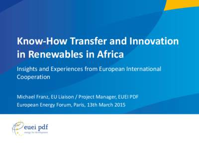 Know-How Transfer and Innovation in Renewables in Africa Insights and Experiences from European International Cooperation Michael Franz, EU Liaison / Project Manager, EUEI PDF European Energy Forum, Paris, 13th March 201
