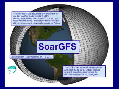 The purpose of this document is to show how to use the weather model soarGFS at the soaringmeteo.ch website. SoarGFS is a synoptic scale weather model. It is specific to the forecasts of thermal soaring. It provides fore