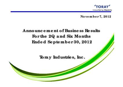 November 7, 2012  Announcement of Business Results For the 2Q and Six Months Ended September 30, 2012 Toray Industries, Inc.