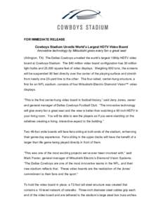 FOR IMMEDIATE RELEASE Cowboys Stadium Unveils World’s Largest HDTV Video Board Innovative technology by Mitsubishi gives every fan a great seat (Arlington, TX) The Dallas Cowboys unveiled the world’s largest 1080p HD